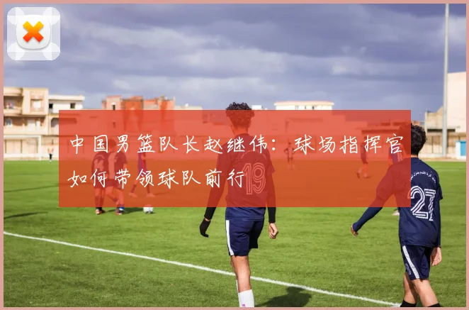 中国男篮队长赵继伟：球场指挥官如何带领球队前行