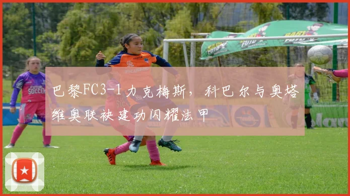 巴黎FC3-1力克梅斯，科巴尔与奥塔维奥联袂建功闪耀法甲