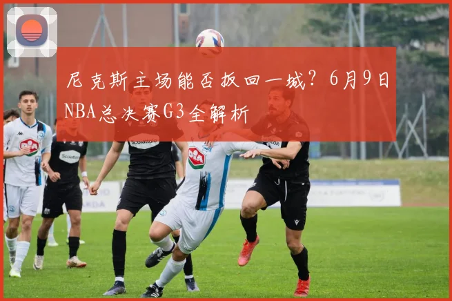 尼克斯主场能否扳回一城？6月9日NBA总决赛G3全解析