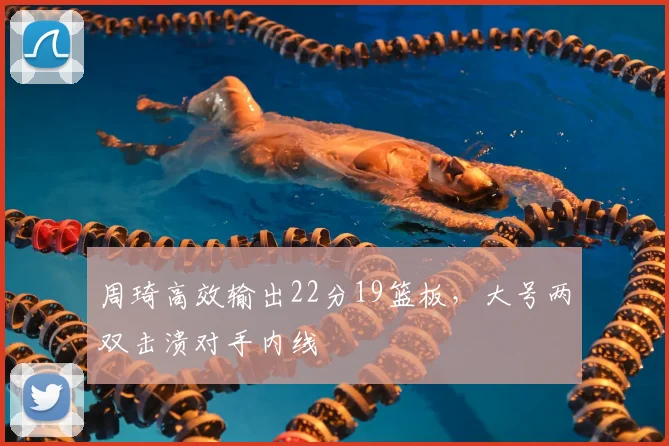 周琦高效输出22分19篮板，大号两双击溃对手内线