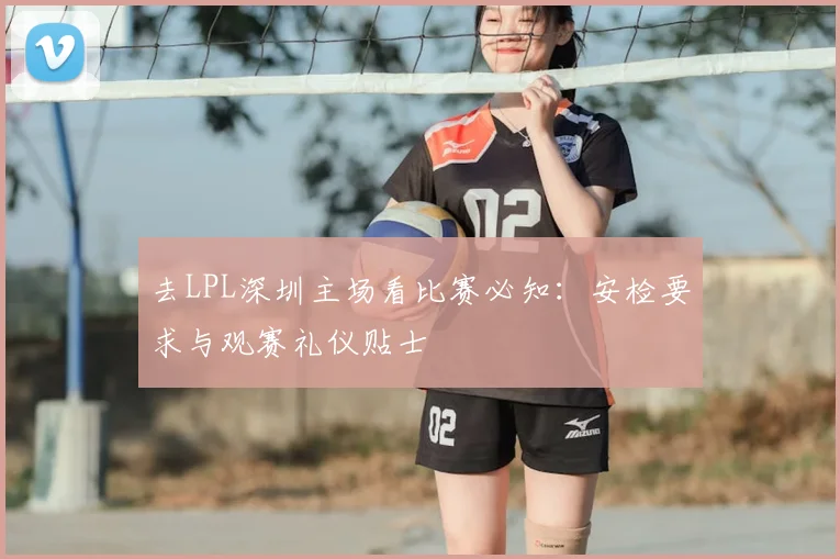 去LPL深圳主场看比赛必知：安检要求与观赛礼仪贴士