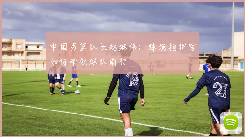 中国男篮队长赵继伟:球场指挥官如何带领球队前行