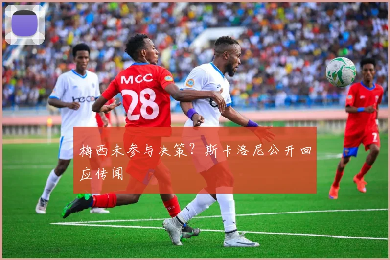 梅西未参与决策?斯卡洛尼公开回应传闻
