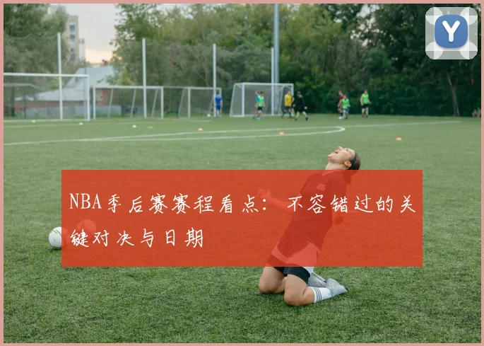 NBA季后赛赛程看点：不容错过的关键对决与日期