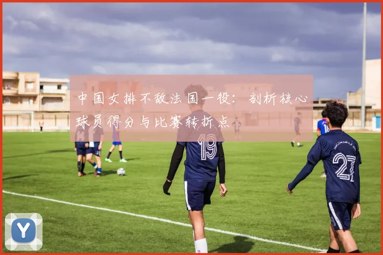 中国女排不敌法国一役：剖析核心球员得分与比赛转折点