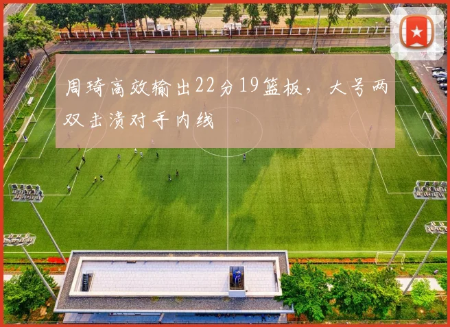 周琦高效输出22分19篮板，大号两双击溃对手内线