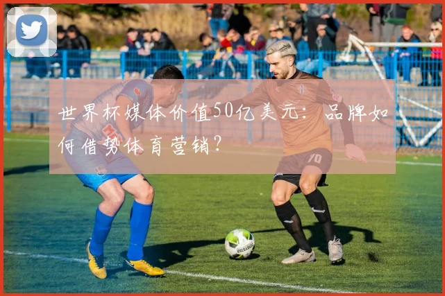 世界杯媒体价值50亿美元：品牌如何借势体育营销？