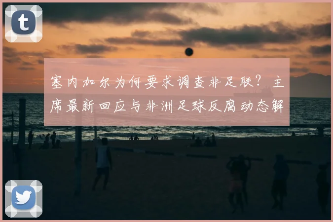 塞内加尔为何要求调查非足联？主席最新回应与非洲足球反腐动态解读