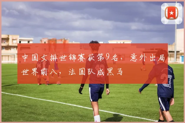 中国女排世锦赛获第9名，意外出局世界前八，法国队成黑马