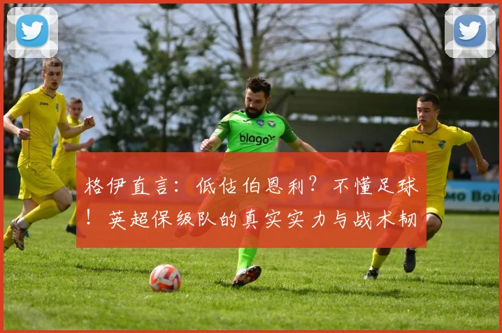 格伊直言：低估伯恩利？不懂足球！英超保级队的真实实力与战术韧性深度解析