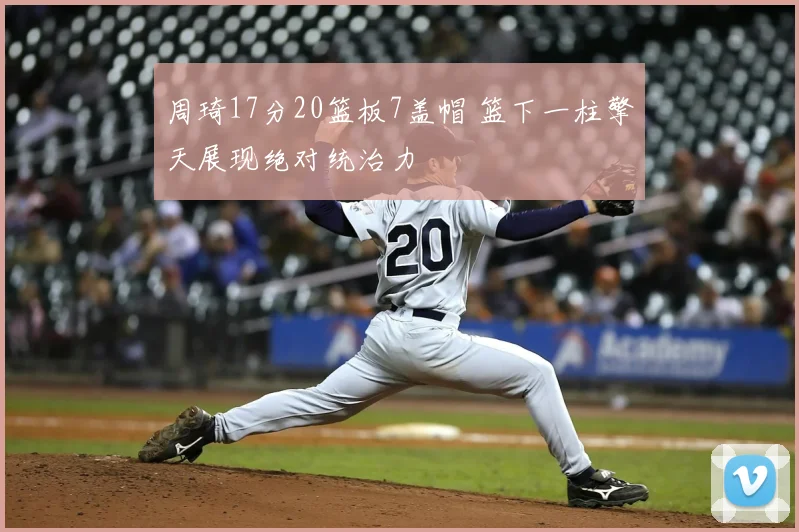 周琦17分20篮板7盖帽 篮下一柱擎天展现绝对统治力