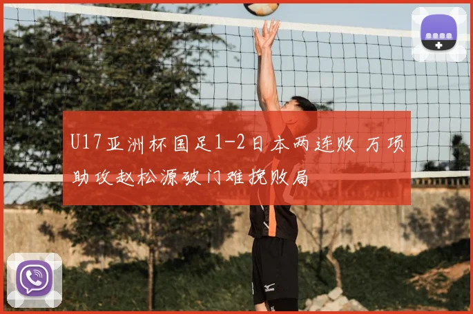 U17亚洲杯国足1-2日本两连败 万项助攻赵松源破门难挽败局