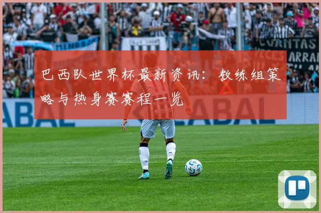 巴西队世界杯最新资讯:教练组策略与热身赛赛程一览