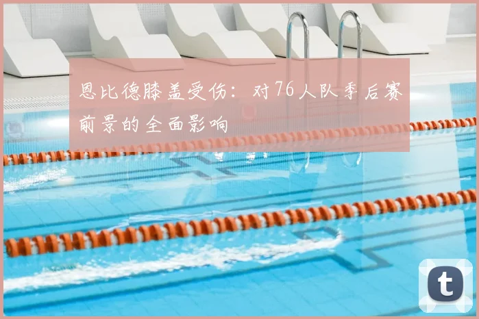 恩比德膝盖受伤：对76人队季后赛前景的全面影响