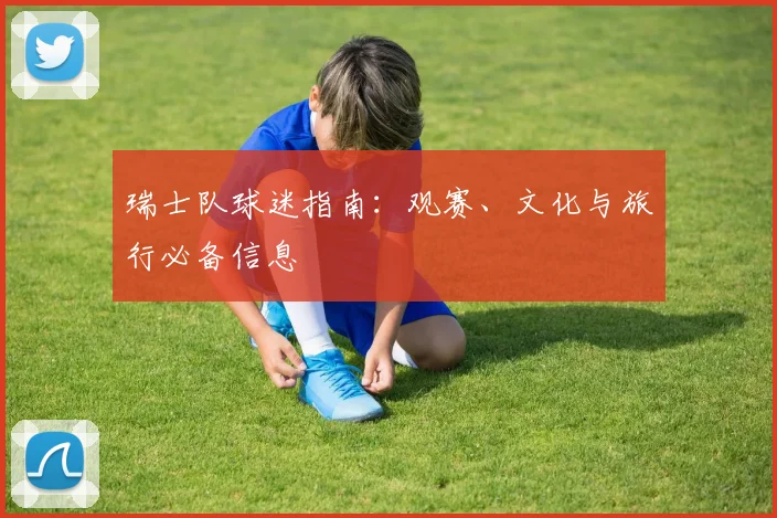 瑞士队球迷指南：观赛、文化与旅行必备信息