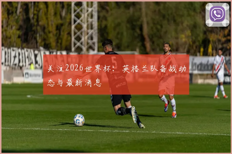 关注2026世界杯：英格兰队备战动态与最新消息