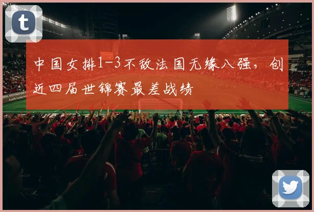 中国女排1-3不敌法国无缘八强，创近四届世锦赛最差战绩