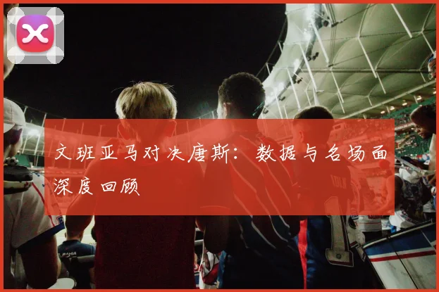 文班亚马对决唐斯：数据与名场面深度回顾