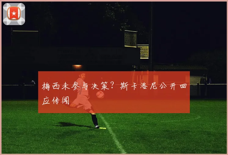 梅西未参与决策?斯卡洛尼公开回应传闻