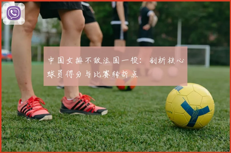 中国女排不敌法国一役：剖析核心球员得分与比赛转折点